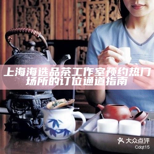 上海海选品茶工作室预约 热门场所的订位通道指南