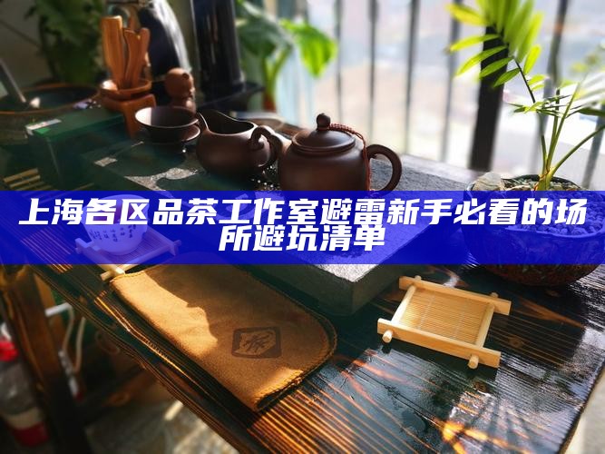 上海各区品茶工作室避雷 新手必看的场所避坑清单