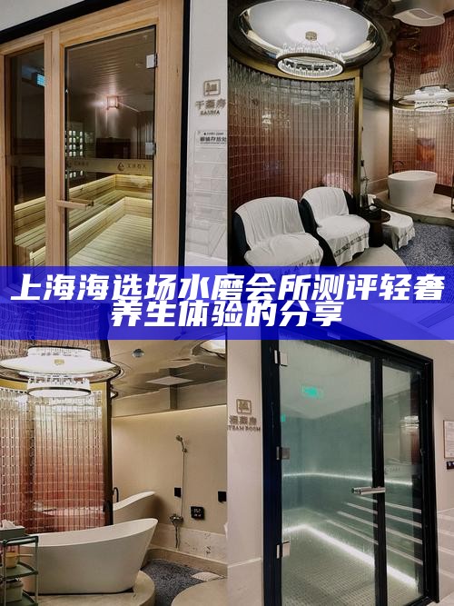 上海海选场水磨会所测评 轻奢养生体验的分享