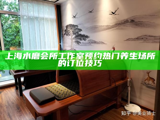 上海水磨会所工作室预约 热门养生场所的订位技巧