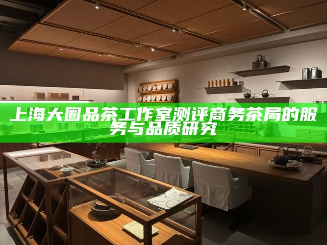 上海大圈品茶工作室测评 商务茶局的服务与品质研究