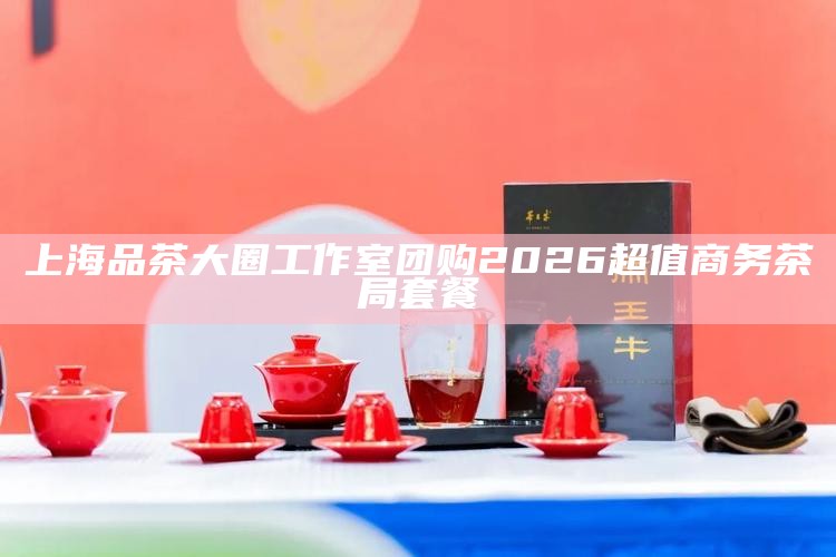 上海品茶大圈工作室团购 2026 超值商务茶局套餐