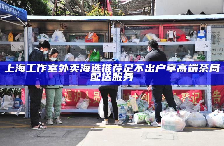 上海工作室外卖海选推荐 足不出户享高端茶局配送服务