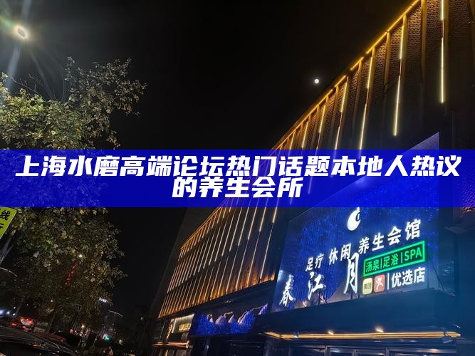 上海水磨高端论坛热门话题 本地人热议的养生会所