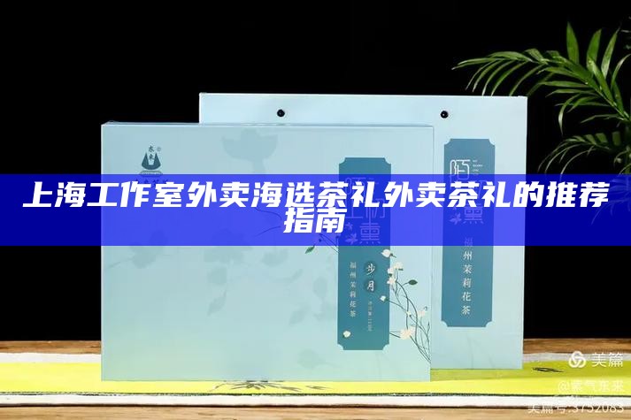 上海工作室外卖海选茶礼 外卖茶礼的推荐指南