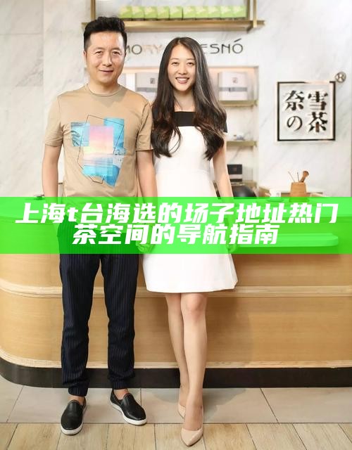 上海 t 台海选的场子地址 热门茶空间的导航指南