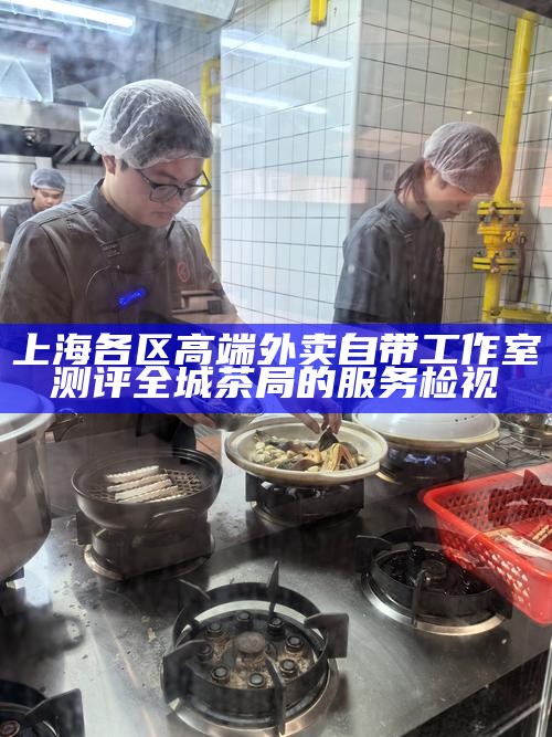 上海各区高端外卖自带工作室测评 全城茶局的服务检视