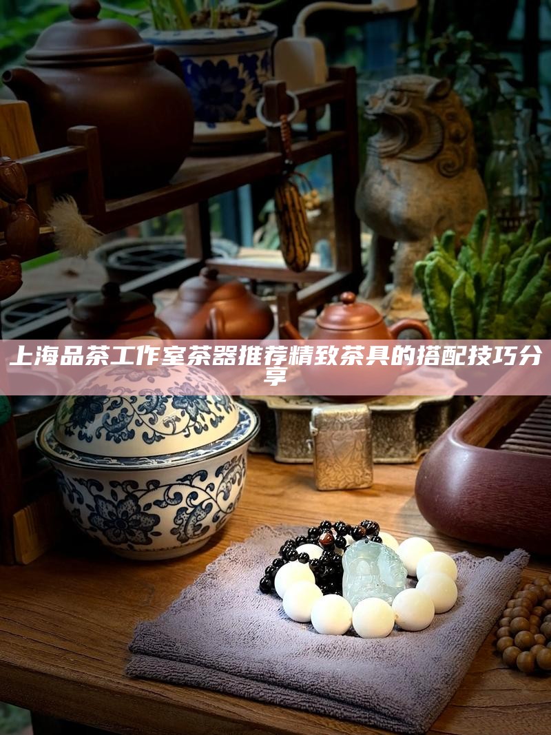 上海品茶工作室茶器推荐 精致茶具的搭配技巧分享