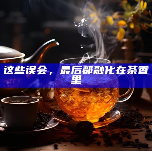 这些误会，最后都融化在茶香里
